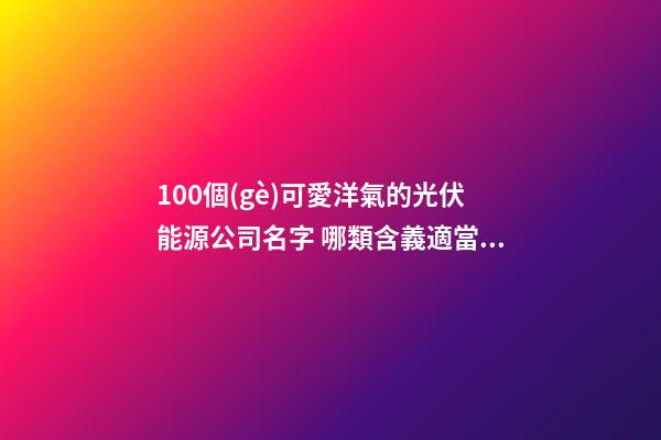 100個(gè)可愛洋氣的光伏能源公司名字 哪類含義適當(dāng)